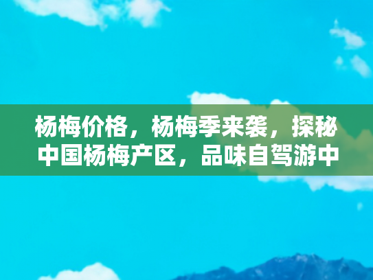 杨梅价格，杨梅季来袭，探秘中国杨梅产区，品味自驾游中的甜蜜之旅