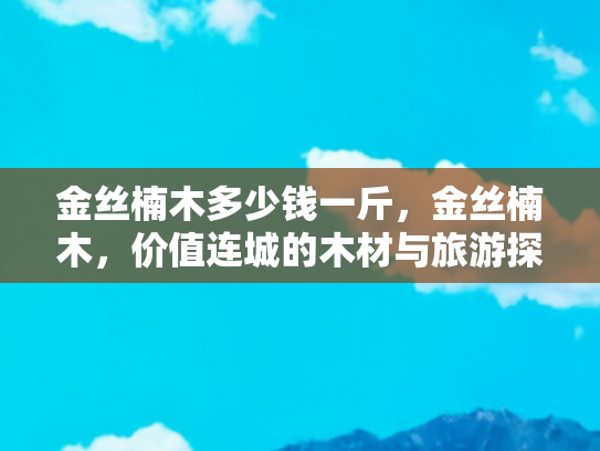 金丝楠木多少钱一斤，金丝楠木，价值连城的木材与旅游探秘