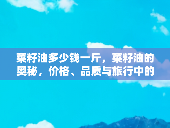 菜籽油多少钱一斤，菜籽油的奥秘，价格、品质与旅行中的美味体验