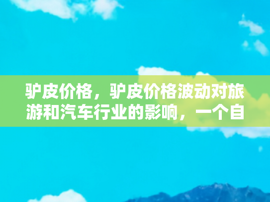 驴皮价格，驴皮价格波动对旅游和汽车行业的影响，一个自媒体作者的深度解析