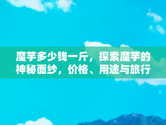 魔芋多少钱一斤，探索魔芋的神秘面纱，价格、用途与旅行中的美味发现