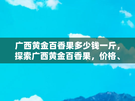 广西黄金百香果多少钱一斤，探索广西黄金百香果，价格、品质与旅游体验的完美融合