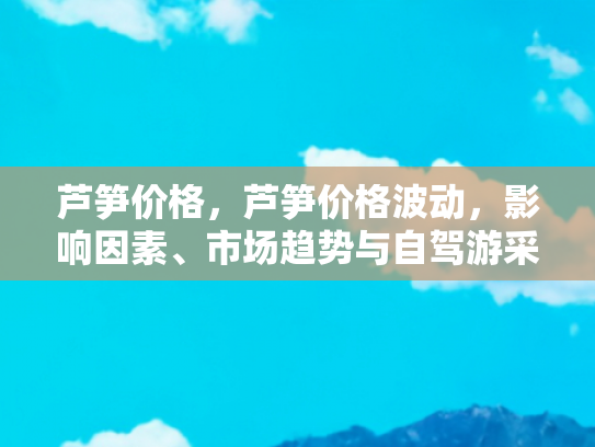 芦笋价格，芦笋价格波动，影响因素、市场趋势与自驾游采摘指南