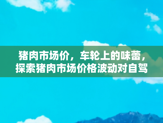 猪肉市场价，车轮上的味蕾，探索猪肉市场价格波动对自驾游餐饮的影响