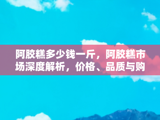 阿胶糕多少钱一斤，阿胶糕市场深度解析，价格、品质与购买指南