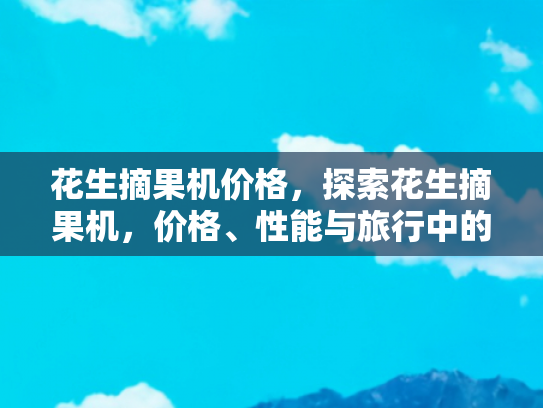 花生摘果机价格，探索花生摘果机，价格、性能与旅行中的农业体验