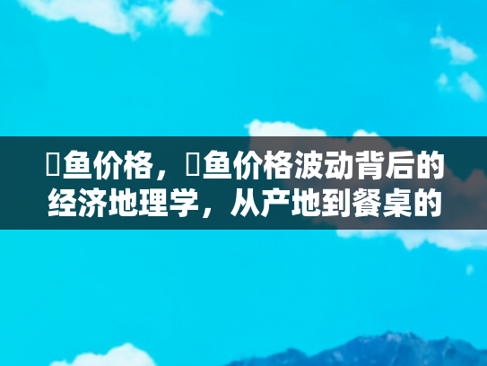 鮰鱼价格，鮰鱼价格波动背后的经济地理学，从产地到餐桌的旅行