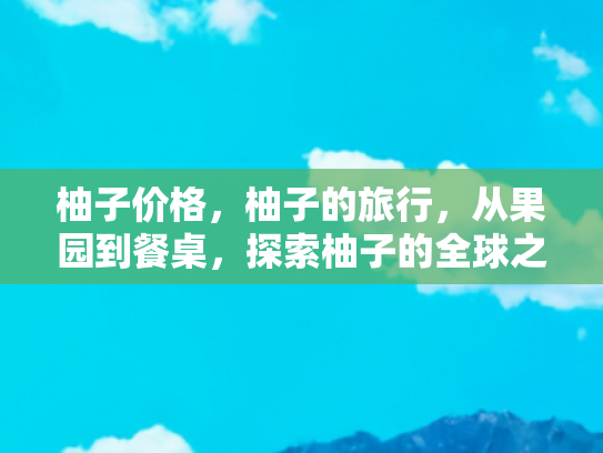 柚子价格，柚子的旅行，从果园到餐桌，探索柚子的全球之旅
