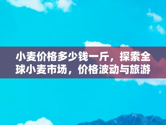 小麦价格多少钱一斤，探索全球小麦市场，价格波动与旅游体验的双重视角