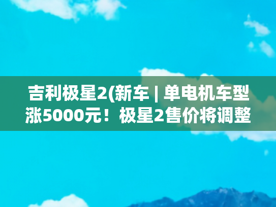 吉利极星2(新车 | 单电机车型涨5000元！极星2售价将调整，售25.78万元起)