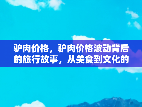 驴肉价格，驴肉价格波动背后的旅行故事，从美食到文化的独特体验