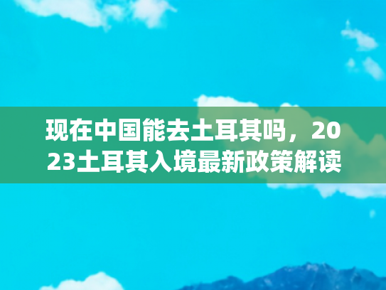 现在中国能去土耳其吗，2023土耳其入境最新政策解读(创新高！2024年中国游客到访土耳其增长65.1%)