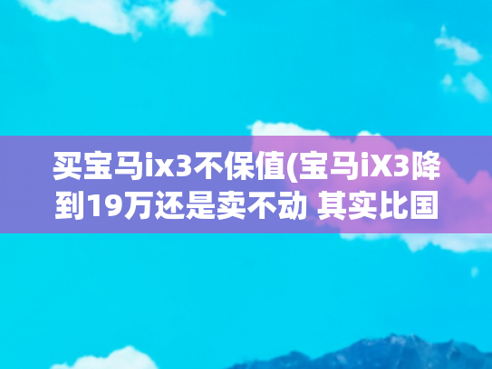 买宝马ix3不保值(宝马iX3降到19万还是卖不动 其实比国产车好但是没人买)