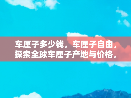 车厘子多少钱，车厘子自由，探索全球车厘子产地与价格，开启自驾游之旅