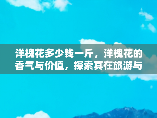 洋槐花多少钱一斤，洋槐花的香气与价值，探索其在旅游与美食中的独特地位