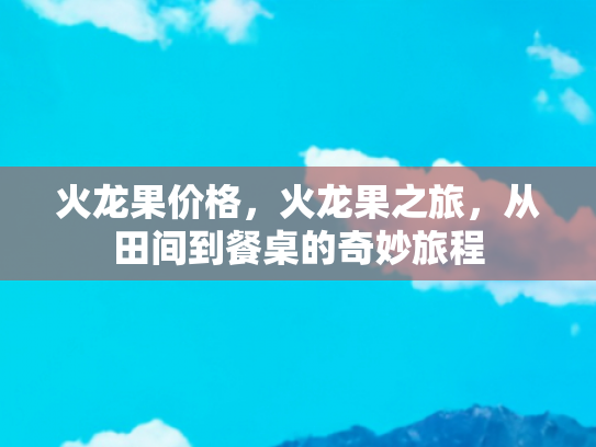 火龙果价格，火龙果之旅，从田间到餐桌的奇妙旅程