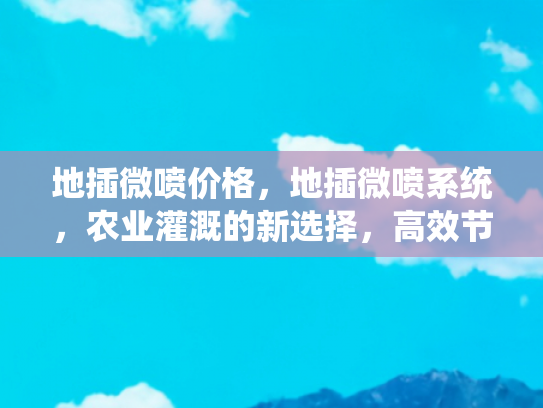 地插微喷价格，地插微喷系统，农业灌溉的新选择，高效节水的智能解决方案