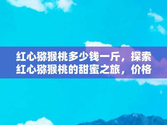 红心猕猴桃多少钱一斤，探索红心猕猴桃的甜蜜之旅，价格、产地与旅行体验