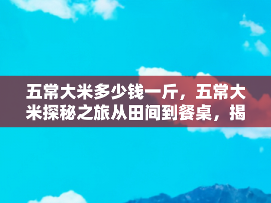 五常大米多少钱一斤，五常大米探秘之旅从田间到餐桌，揭开五常大米价格之谜