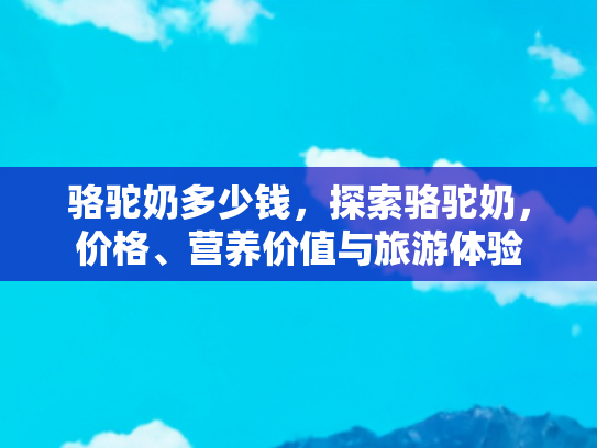 骆驼奶多少钱，探索骆驼奶，价格、营养价值与旅游体验