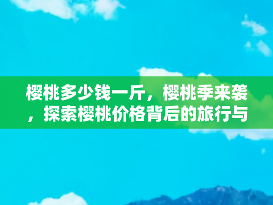 樱桃多少钱一斤，樱桃季来袭，探索樱桃价格背后的旅行与文化