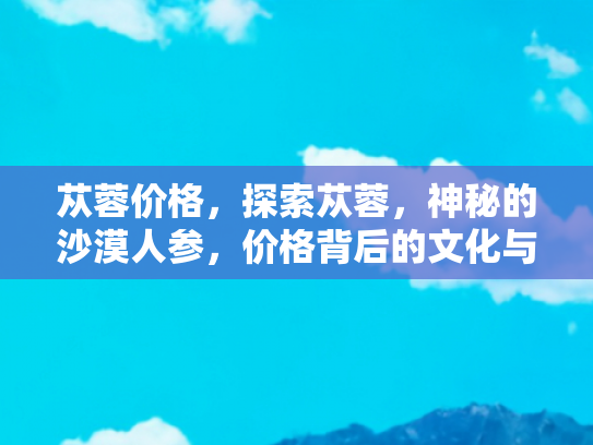 苁蓉价格，探索苁蓉，神秘的沙漠人参，价格背后的文化与价值