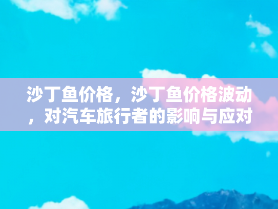 沙丁鱼价格，沙丁鱼价格波动，对汽车旅行者的影响与应对策略