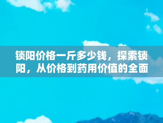 锁阳价格一斤多少钱，探索锁阳，从价格到药用价值的全面解析