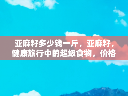 亚麻籽多少钱一斤，亚麻籽，健康旅行中的超级食物，价格与价值的双重探索