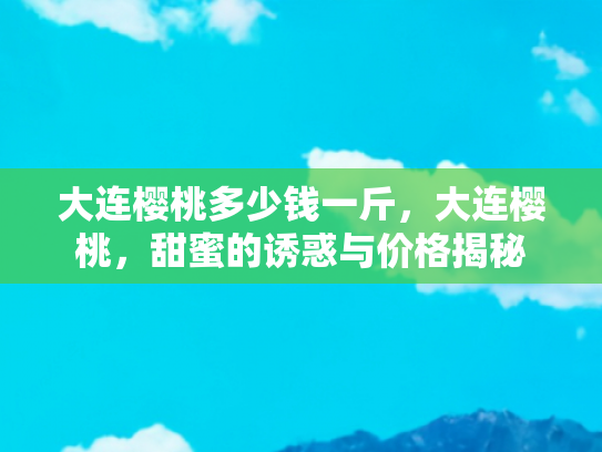 大连樱桃多少钱一斤，大连樱桃，甜蜜的诱惑与价格揭秘