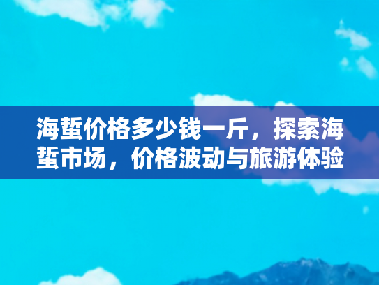 海蜇价格多少钱一斤，探索海蜇市场，价格波动与旅游体验的双重奏