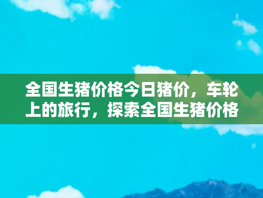 全国生猪价格今日猪价，车轮上的旅行，探索全国生猪价格与旅游美食的奇妙联系