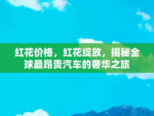 红花价格，红花绽放，揭秘全球最昂贵汽车的奢华之旅