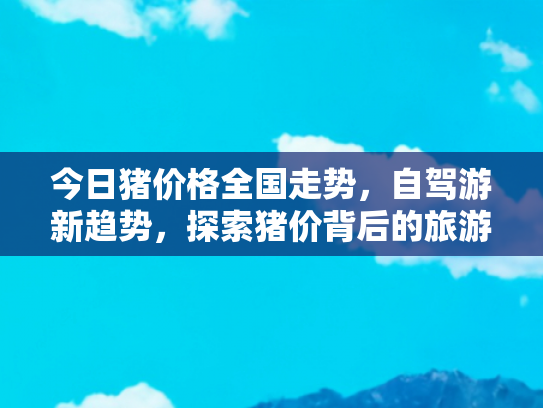 今日猪价格全国走势，自驾游新趋势，探索猪价背后的旅游经济与文化