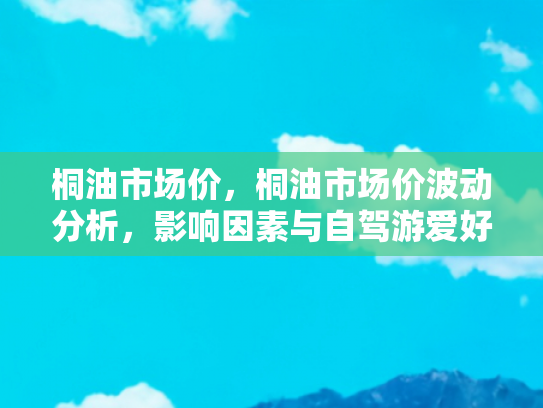 桐油市场价，桐油市场价波动分析，影响因素与自驾游爱好者的应对策略