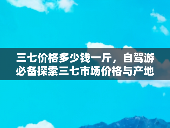 三七价格多少钱一斤，自驾游必备探索三七市场价格与产地之旅