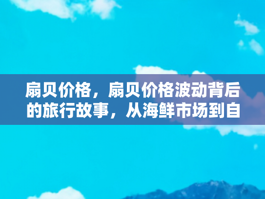 扇贝价格，扇贝价格波动背后的旅行故事，从海鲜市场到自驾游的味蕾之旅