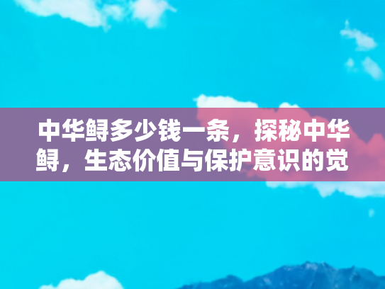 中华鲟多少钱一条，探秘中华鲟，生态价值与保护意识的觉醒