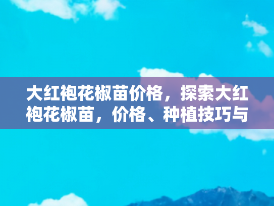 大红袍花椒苗价格，探索大红袍花椒苗，价格、种植技巧与自驾游体验