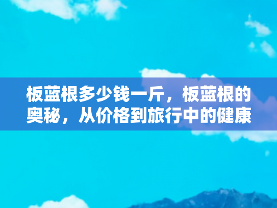 板蓝根多少钱一斤，板蓝根的奥秘，从价格到旅行中的健康伴侣