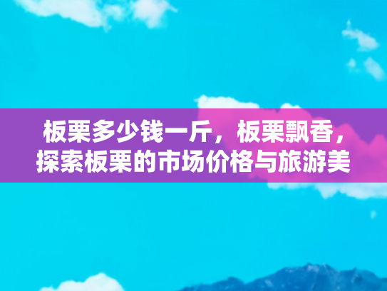 板栗多少钱一斤，板栗飘香，探索板栗的市场价格与旅游美食之旅