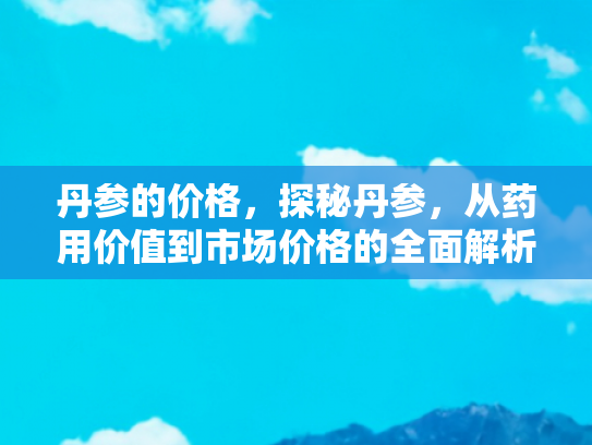 丹参的价格，探秘丹参，从药用价值到市场价格的全面解析