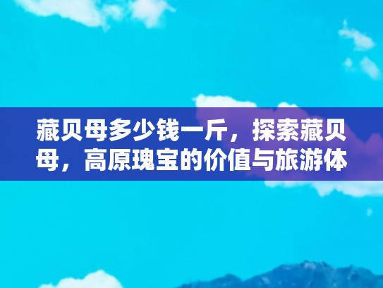 藏贝母多少钱一斤，探索藏贝母，高原瑰宝的价值与旅游体验