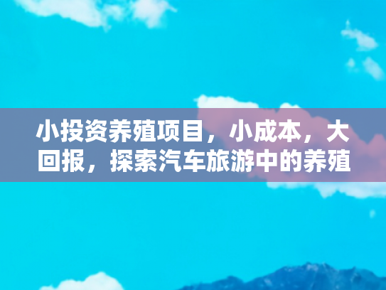 小投资养殖项目，小成本，大回报，探索汽车旅游中的养殖项目投资机会