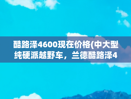 酷路泽4600现在价格(中大型纯硬派越野车，兰德酷路泽4600顶配多少钱？一起来瞧瞧)