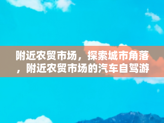 附近农贸市场，探索城市角落，附近农贸市场的汽车自驾游与美食之旅