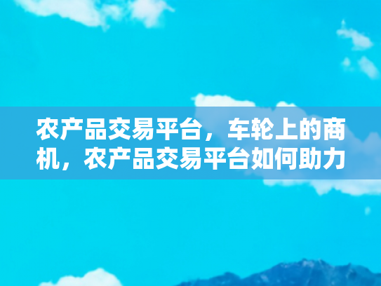 农产品交易平台，车轮上的商机，农产品交易平台如何助力乡村旅游发展