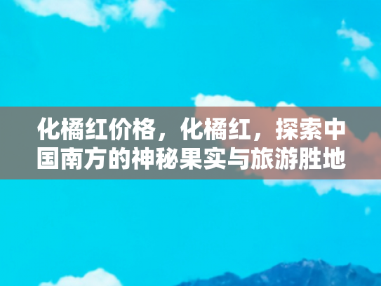 化橘红价格，化橘红，探索中国南方的神秘果实与旅游胜地