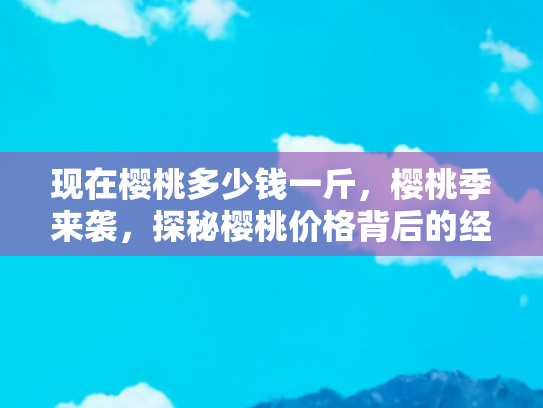 现在樱桃多少钱一斤，樱桃季来袭，探秘樱桃价格背后的经济与旅行攻略