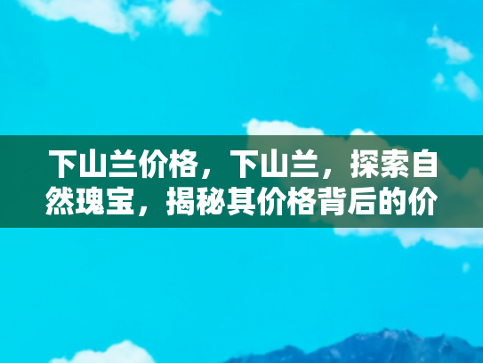下山兰价格，下山兰，探索自然瑰宝，揭秘其价格背后的价值